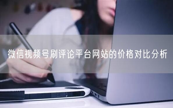 微信视频号刷评论平台网站的价格对比分析