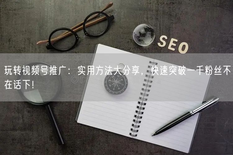 玩转视频号推广：实用方法大分享，快速突破一千粉丝不在话下！