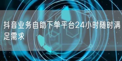抖音业务自助下单平台24小时随时满足需求