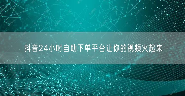抖音24小时自助下单平台让你的视频火起来