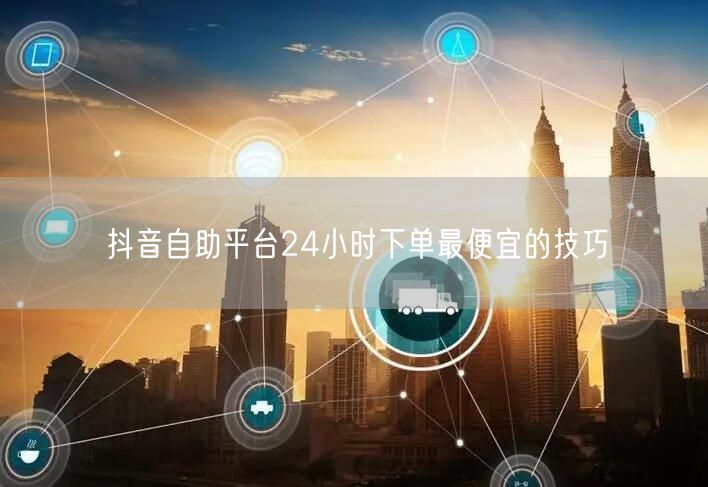 抖音自助平台24小时下单最便宜的技巧