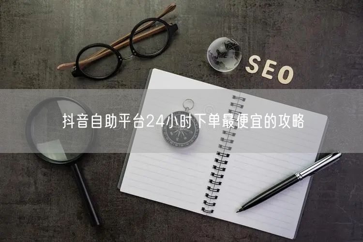 抖音自助平台24小时下单最便宜的攻略